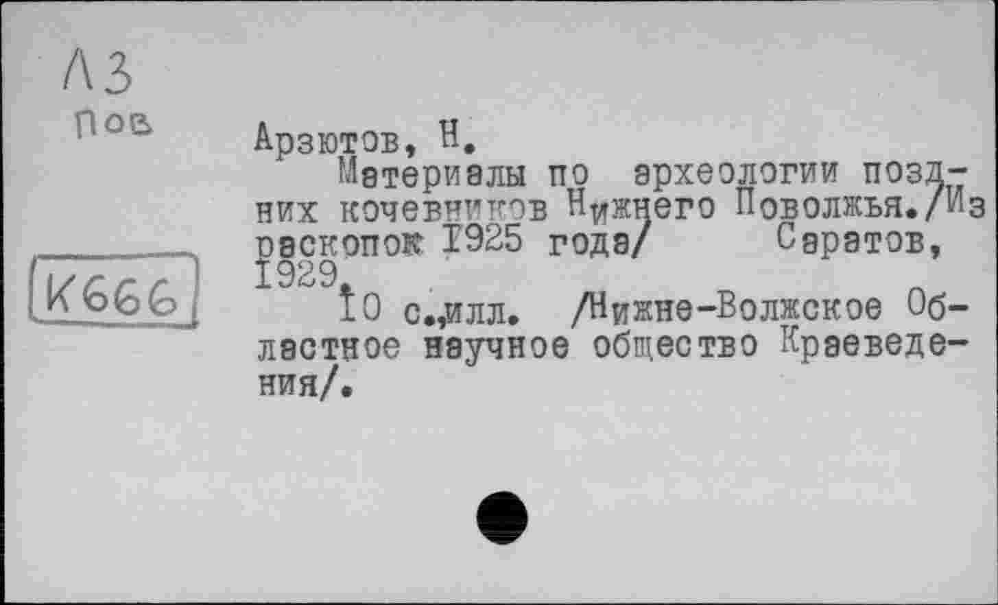 ﻿A3 ров

Арзютов, Н.
Материалы по археологии поздних кочевников Нижнего Поволжья./Из раскопок 1925 годэ/ Саратов,
Î0 с.,илл. /Нижнє-Волжское Областное научное общество Краеведения/.